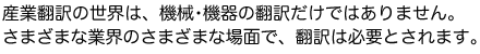 産業翻訳の世界は、機械・機器の翻訳だけではありません。さまざまな業界のさまざまな場面で、翻訳は必要とされます。